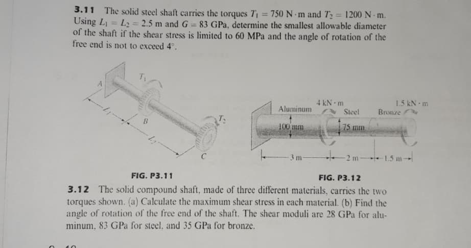 3.11 The solid steel shaft carries the torques 7 = 750 N -m and T2 = 1200 N m.
Using L = L2 2.5 m and G = 83 GPa, determine the smallest allowable diameter
of the shaft if the shear stress is limited to 60 MPa and the angle of rotation of the
free end is not to exceed 4°.
%3D
4 kN m
Steel
1.5 kN m
Bronze
Aluminum
B
100 mm
75 mm
3 m
2 m-
1.5 m-
C
FIG. P3.12
FIG. P3.11
3.12 The solid compound shaft, made of three different materials, carries the two
torques shown. (a) Calculate the maximum shear stress in each material. (b) Find the
angle of rotation of the free end of the shaft. The shear moduli are 28 GPa for alu-
minum, 83 GPa for steel, and 35 GPa for bronze.
