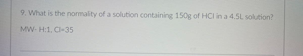 9. What is the normality of a solution containing 150g of HCI in a 4.5L solution?
MW- H:1, CI=35
