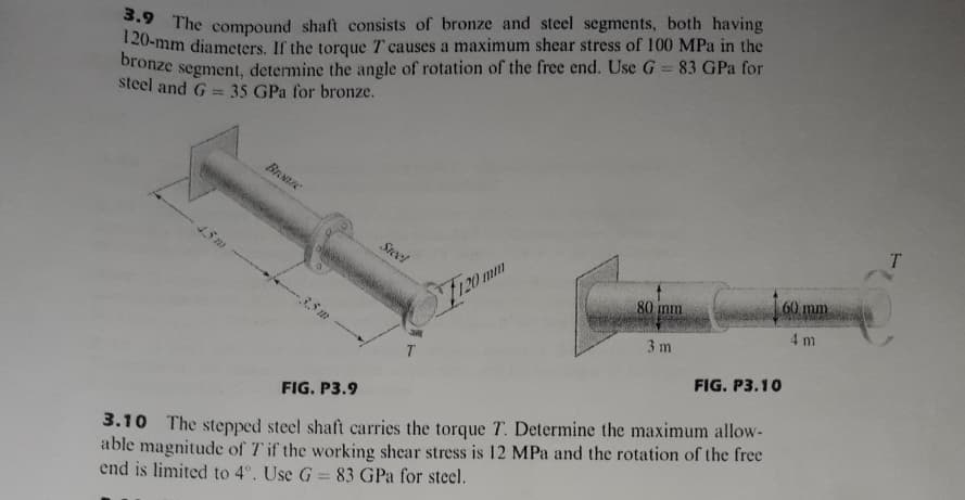 120-mm diameters. If the torque T causes a maximum shear stress of 100 MPa in the
The compound shaft consists of bronze and steel segments, both having
bronze
segment, determine the angle of rotation of the free end. Use G = 83 GPa for
steel and G = 35 GPa for bronze.
BrNe
T.
Steel
60 mm
120 mm
80
4 m
3 m
FIG. P3.10
FIG. P3.9
3.10 The stepped steel shaft carries the torque T. Determine the maximum allow-
able magnitude of T if the working shear stress is 12 MPa and the rotation of the free
end is limited to 4°. Use G 83 GPa for steel.

