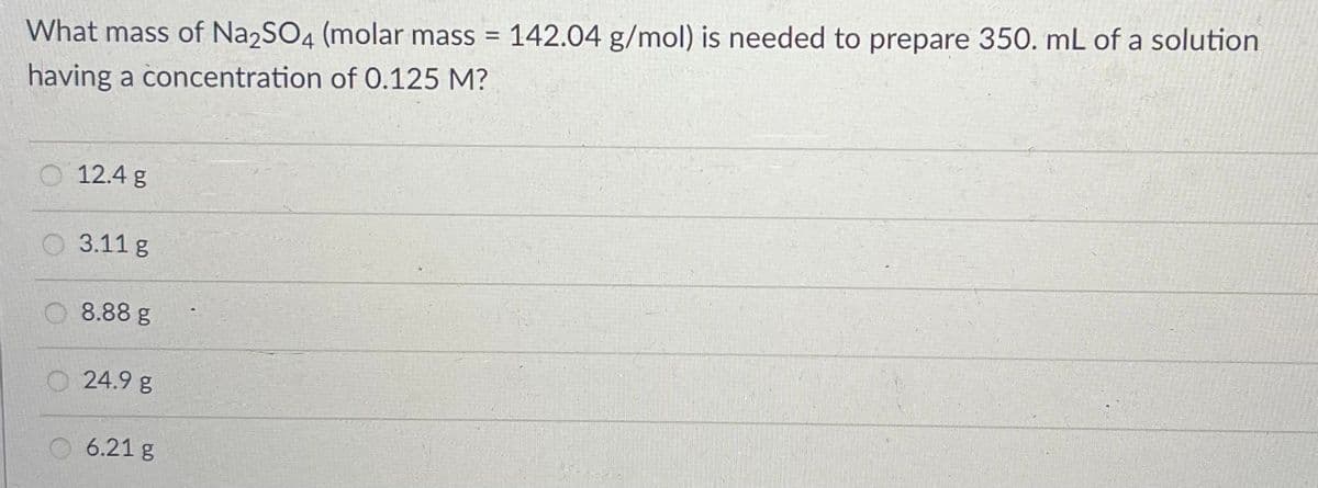 %3D
What mass of Na2SO4 (molar mass = 142.04 g/mol) is needed to prepare 350. mL of a solution
having a concentration of 0.125 M?
12.4 g
3.11 g
O 8.88 g
24.9 g
6.21 g
