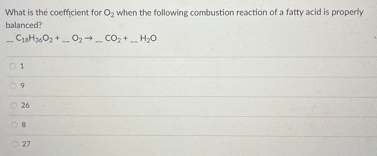 What is the coefficient for O2 when the following combustion reaction of a fatty acid is properly
balanced?
_ C18H3602 + 02→ CO2 + _ H2O
O 1
9.
26
8.
O27
