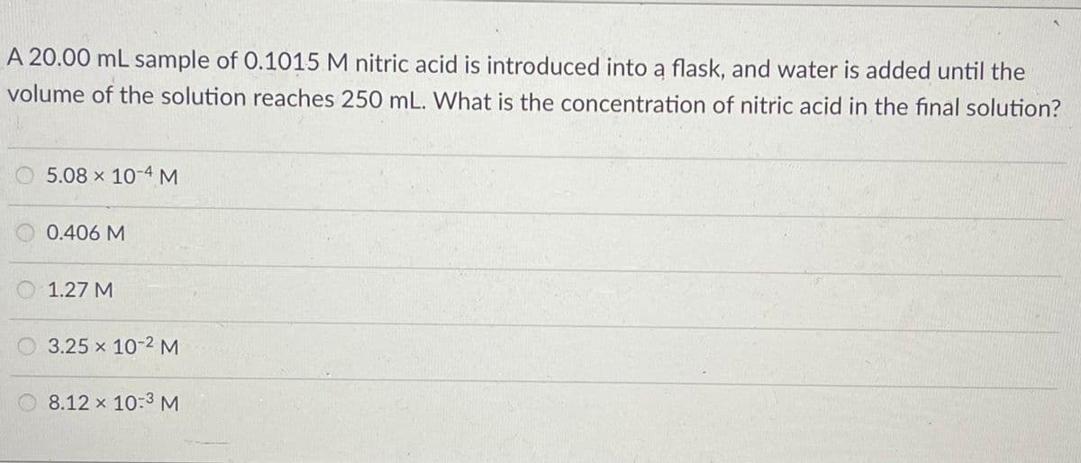 A 20.00 mL sample of 0.1015 M nitric acid is introduced into a flask, and water is added until the
volume of the solution reaches 250 mL. What is the concentration of nitric acid in the final solution?
O 5.08 x 10-4 M
0.406 M
O 1.27 M
O 3.25 x 10-2 M
O 8.12 x 10:3 M
