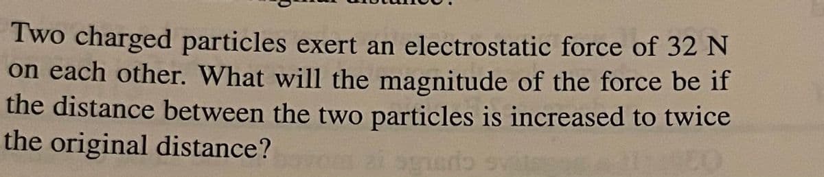 Two charged particles exert an electrostatic force of 32 N
on each other. What will the magnitude of the force be if
the distance between the two particles is increased to twice
the original distance?
