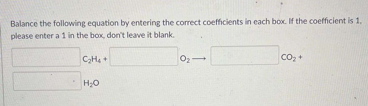 Balance the following equation by entering the correct coefficients in each box. If the coefficient is 1,
please enter a 1 in the box, don't leave it blank.
C2H4 +
O2–
CO2 +
H20
