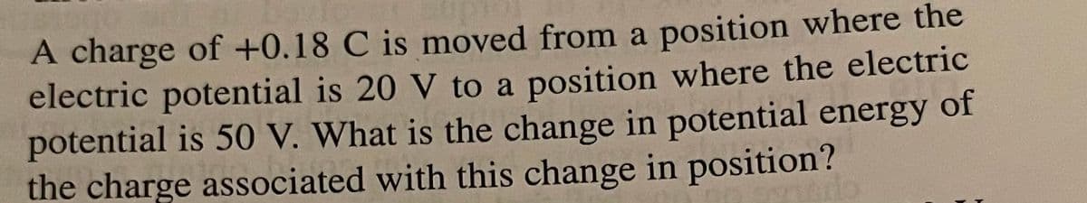 A charge of +0.18 C is moved from a position where the
electric potential is 20 V to a position where the electric
potential is 50 V. What is the change in potential energy of
the charge associated with this change in position?
