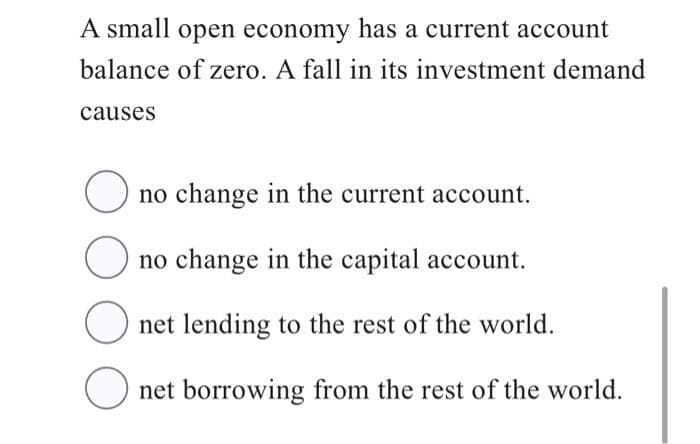 A small open economy has a current account
balance of zero. A fall in its investment demand
causes
O no change in the current account.
O no change in the capital account.
Onet lending to the rest of the world.
Onet borrowing from the rest of the world.