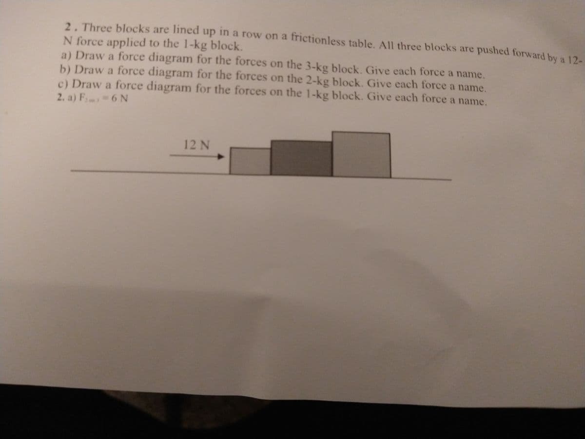 2. Three blocks are lined up in a row on a frictionless table. All three blocks are pushed forward by a 12.
N force applied to the 1-kg block.
a) Draw a force diagram for the forces on the 3-kg block. Give each force a name.
b) Draw a force diagram for the forces on the 2-kg block. Give each force a name.
c) Draw a force diagram for the forces on the 1-kg block. Give each force a name.
2. a) Fn 6 N
12N
