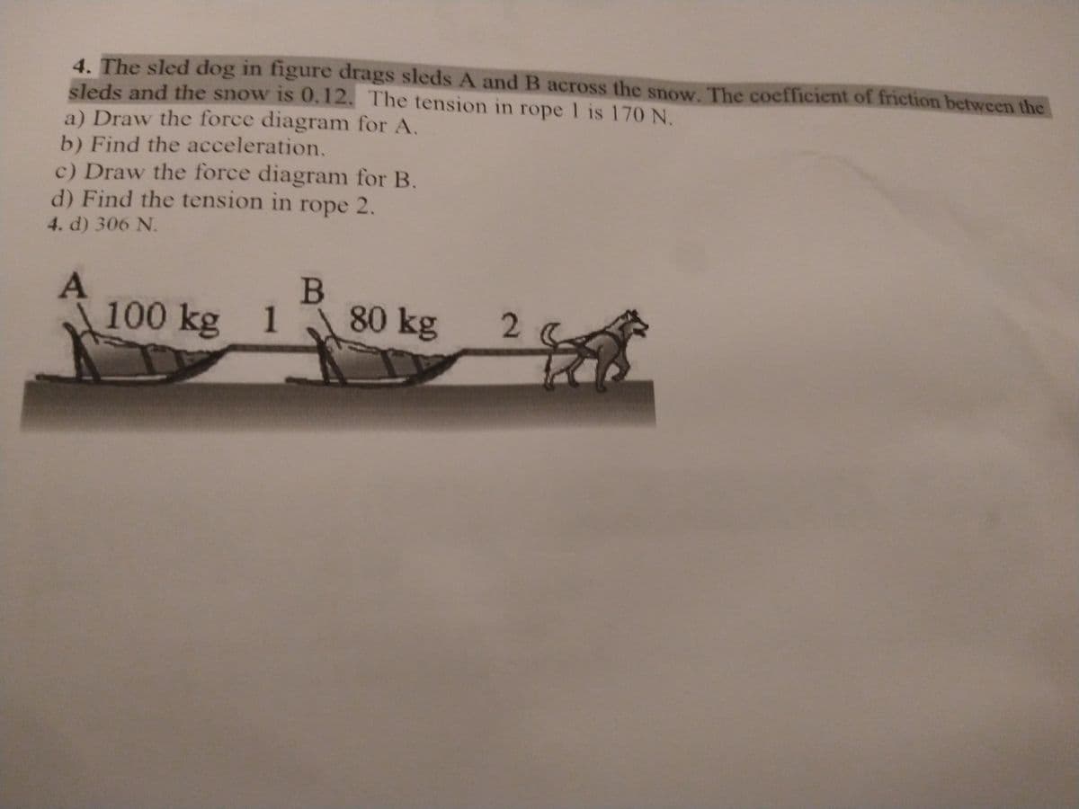 4. The sled dog in figure drags sleds A and B across the snow. The coefficient of friction between the
sleds and the snow is 0.12. The tension in rope 1 is 170 N.
a) Draw the force diagram for A.
b) Find the acceleration.
c) Draw the force diagram for B.
d) Find the tension in rope 2.
4. d) 306 N.
B
100 kg 1
1
80 kg
2.
