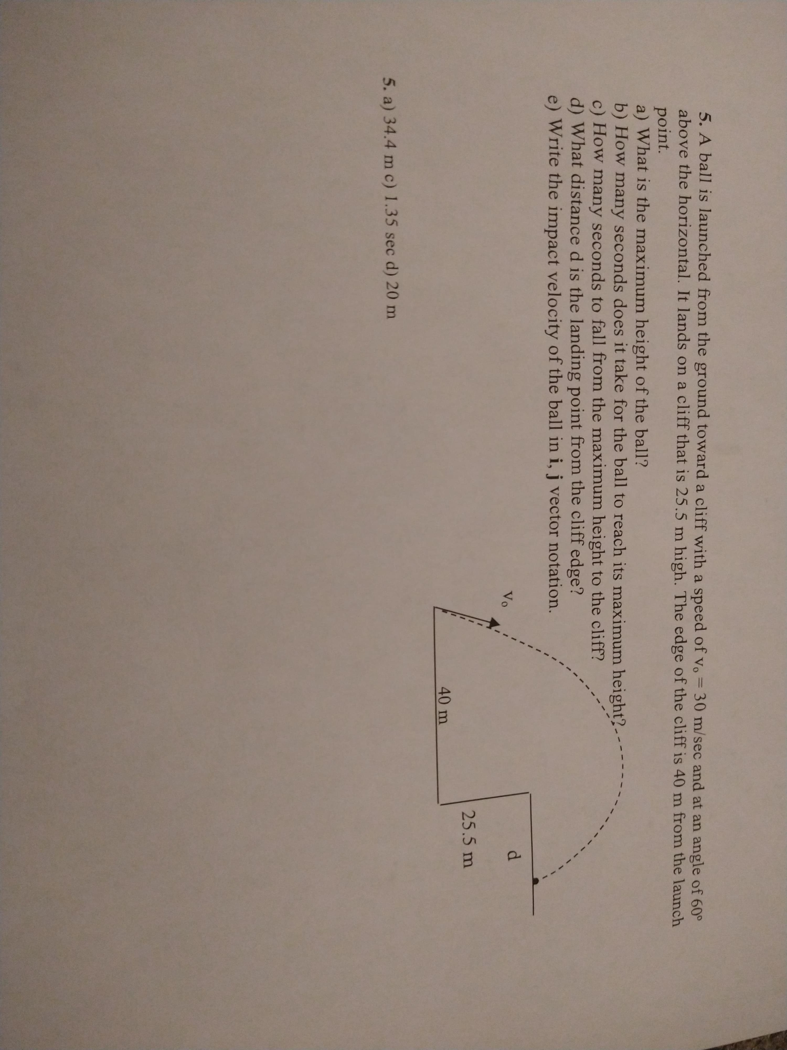 5. A ball is launched from the ground toward a cliff with a speed of vo = 30 m/sec and at an angle of 60°
above the horizontal. It lands on a cliff that is 25.5 m high. The edge of the cliff is 40 m from the launch
point.
a) What is the maximum height of the ball?
b) How many seconds does it take for the ball to reach its maximum height?.
c) How many seconds to fall from the maximum height to the cliff?
d) What distance d is the landing point from the cliff edge?
e) Write the impact velocity of the ball in i, j vector notation.
Vo
25.5 m
40 m
