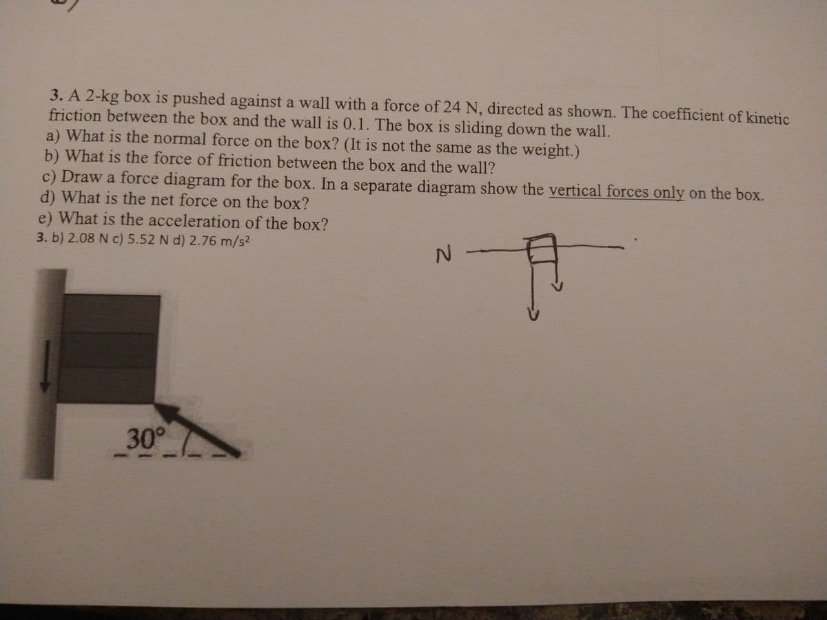 3. A 2-kg box is pushed against a wall with a force of 24 N, directed as shown. The coefficient of kinetic
friction between the box and the wall is 0.1. The box is sliding down the wall.
a) What is the normal force on the box? (It is not the same as the weight.)
b) What is the force of friction between the box and the wall?
c) Draw a force diagram for the box. In a separate diagram show the vertical forces only on the box.
d) What is the net force on the box?
e) What is the acceleration of the box?
3. b) 2.08 N c) 5.52 N d) 2.76 m/s2
30°
