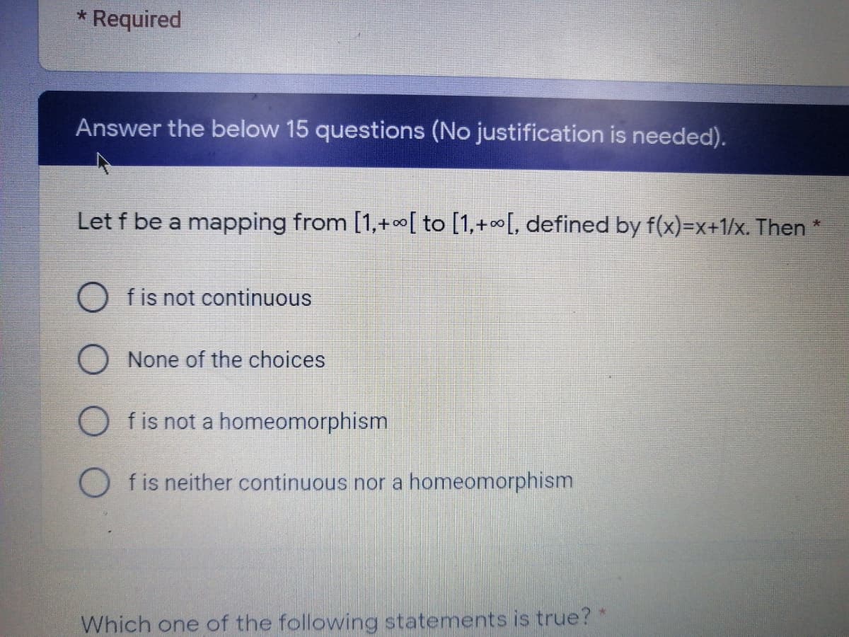 * Required
Answer the below 15 questions (No justification is needed).
Let f be a mapping from [1,+[ to [1,+[, defined by f(x)=X+1/x. Then *
O fis not continuous
None of the choices
O fis not a homeomorphism
O fis neither continuous nor a homeomorphism
Which one of the following statements is true?
