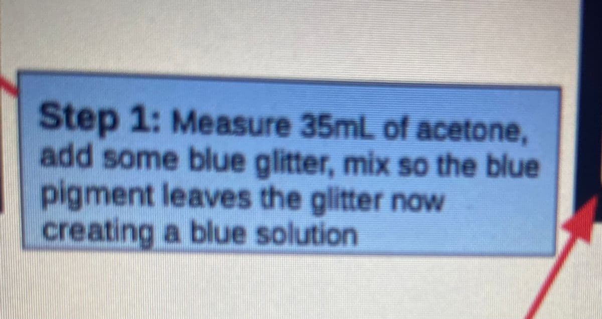 Step 1: Measure 35mL of acetone,
add some blue glitter, mix so the blue
pigment leaves the glitter now
creating a blue solution
