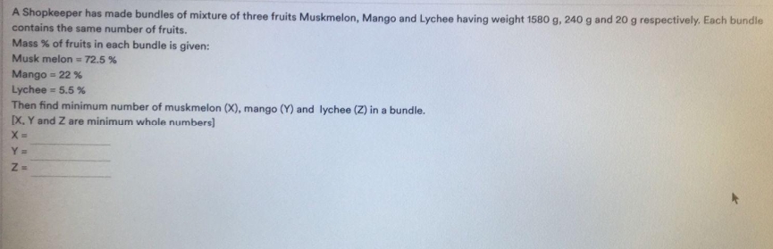 A Shopkeeper has made bundles of mixture of three fruits Muskmelon, Mango and Lychee having weight 1580 g, 240 g and 2o g respectively. Each bundle
contains the same number of fruits.
Mass % of fruits in each bundle is given:
Musk melon = 72.5 %
Mango = 22 %
Lychee = 5.5 %
Then find minimum number of muskmelon (X), mango (Y) and lychee (Z) in a bundle.
X, Y and Z are minimum whole numbers]
X =
Y =
