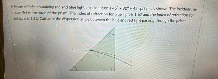 A beam of light containing red and blue light is incident on a 45° - 90° - 45° prism, as shown. The incident ray
is parallel to the base of the prism. The index of refraction for blue light is 1.67 and the index of refraction for
red light is 1.63. Calculate the dispersion angle between the blue and red light passing through the prism.

