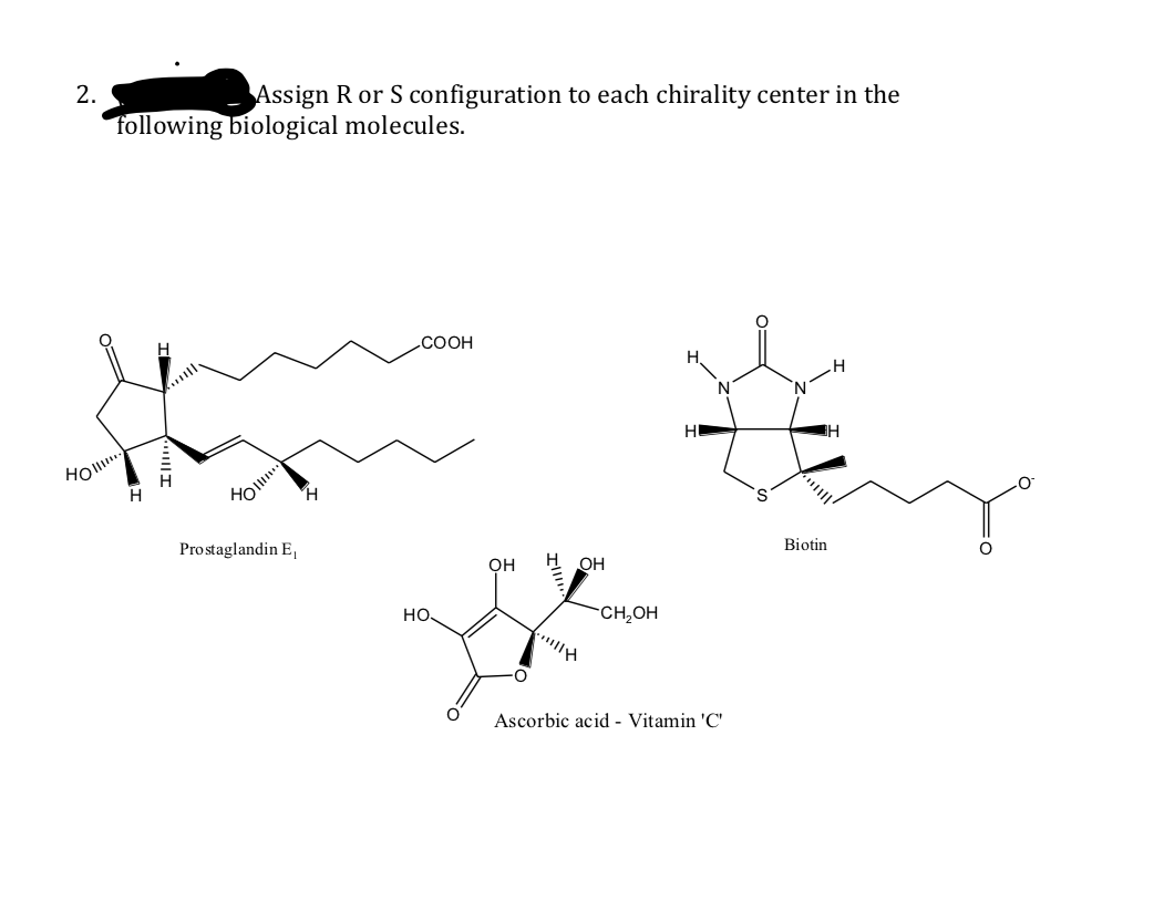 2.
Assign R or S configuration to each chirality center in the
following biological molecules.
.COOH
H,
H
Biotin
Prostaglandin E,
он
H OH
но.
CH,OH
Ascorbic acid - Vitamin 'C'
