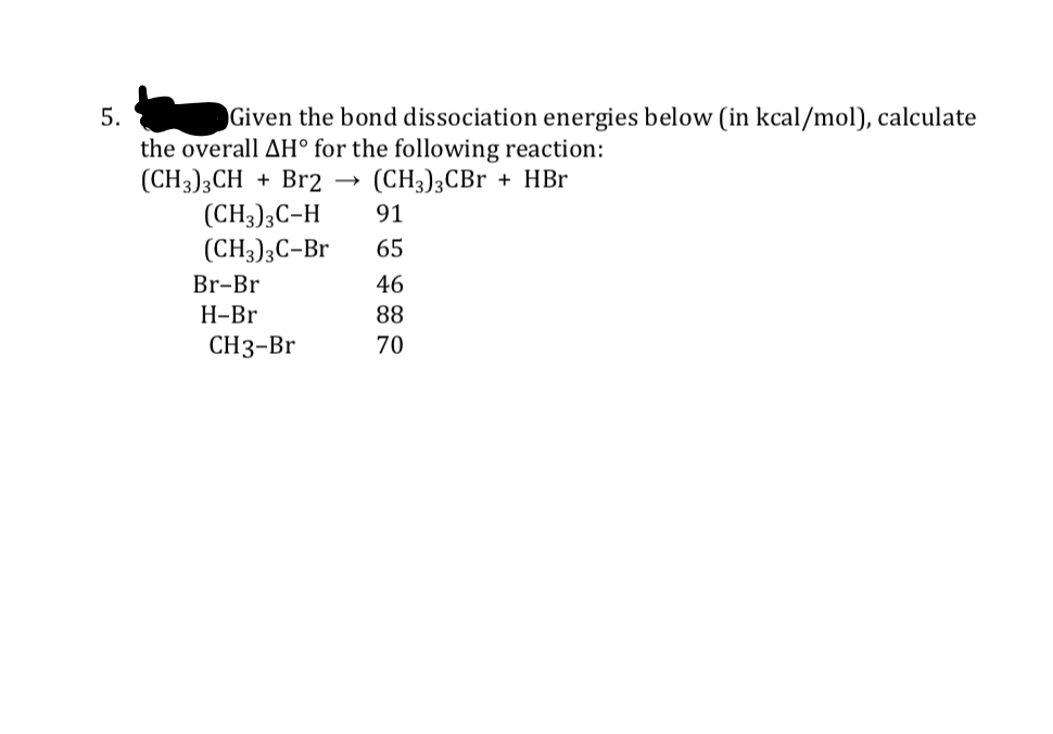 5.
Given the bond dissociation energies below (in kcal/mol), calculate
the overall AH° for the following reaction:
(CH3)3CH + Br2
(CH3)3C-H
(CH3);C-Br
(CH3)3CBr + HBr
91
65
Br-Br
46
Н-Br
88
CН3-Br
70
