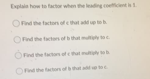 Explain how to factor when the leading coefficient is 1.
Find the factors of c that add up to b.
Find the factors of b that multiply to c.
Find the factors of c that multiply to b.
Find the factors of b that add up to c.
