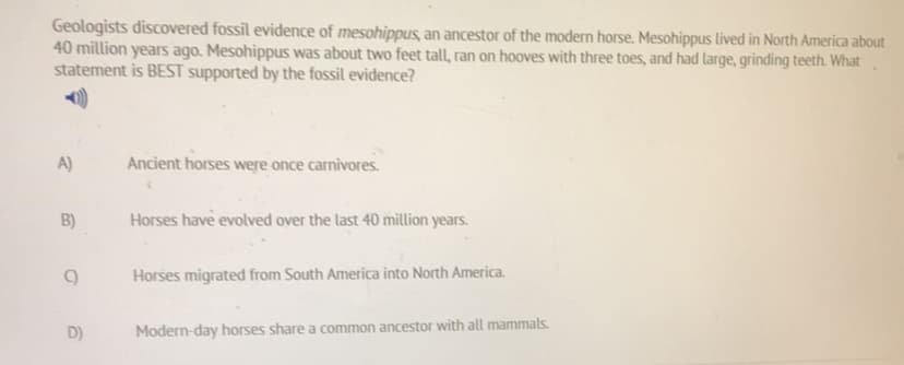 Geologists discovered fossil evidence of mesohippus, an ancestor of the modern horse. Mesohippus lived in North America about
40 million years ago. Mesohippus was about two feet tall, ran on hooves with three toes, and had large, grinding teeth. What
statement is BEST supported by the fossil evidence?
A)
Ancient horses were once carnivores.
B)
Horses have evolved over the last 40 million years.
Horses migrated from South America into North America.
D)
Modern-day horses share a common ancestor with all mammals.
