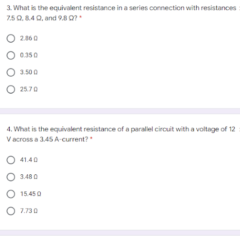 3. What is the equivalent resistance in a series connection with resistances
7.5 Q, 8.4 Q, and 9.8 Q? *
O 2.86 0
0.35 0
3.50 0
25.7 0
4. What is the equivalent resistance of a parallel circuit with a voltage of 12
V across a 3.45 A-current? *
O 41.4 0
O 3.48 0
O 15.45 Q
O 7.73 0
