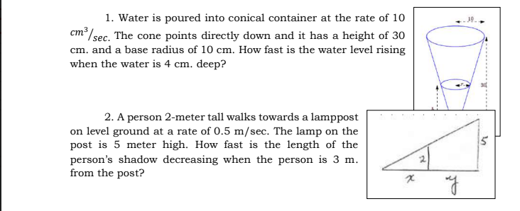 1. Water is poured into conical container at the rate of 10
cm /sec. The cone points directly down and it has a height of 30
cm. and a base radius of 10 cm. How fast is the water level rising
when the water is 4 cm. deep?
2. A person 2-meter tall walks towards a lamppost
on level ground at a rate of 0.5 m/sec. The lamp on the
post is 5 meter high. How fast is the length of the
person's shadow decreasing when the person is 3 m.
from the post?
