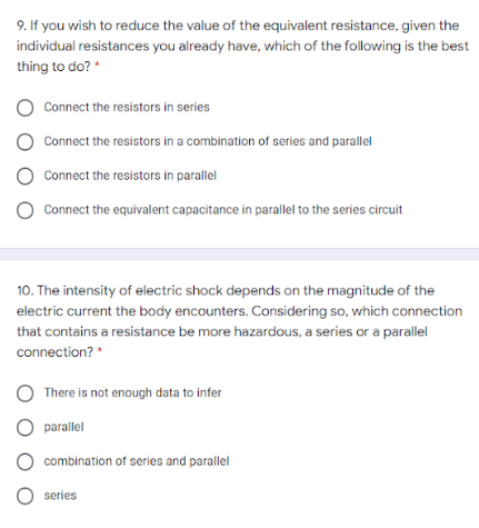 9. If you wish to reduce the value of the equivalent resistance, given the
individual resistances you already have, which of the following is the best
thing to do? *
O Connect the resistors in series
Connect the resistors in a combination of series and parallel
Connect the resistors in parallel
Connect the equivalent capacitance in parallel to the series circuit
10. The intensity of electric shock depends on the magnitude of the
electric current the body encounters. Considering so, which connection
that contains a resistance be more hazardous, a series or a parallel
connection? *
There is not enough data to infer
parallel
O combination of series and parallel
O series
