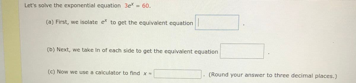 Let's solve the exponential equation 3e
= 60.
(a) First, we isolate e to get the equivalent equation
(b) Next, we take In of each side to get the equivalent equation
(c) Now we use a calculator to find x =
(Round your answer to three decimal places.)
