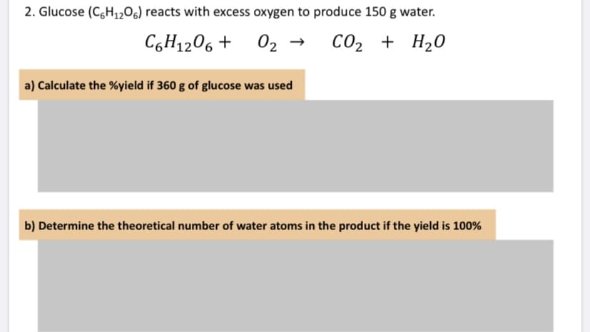 2. Glucose (C,H1206) reacts with excess oxygen to produce 150 g water.
C6H1206 +
02 →
CO2 +
+ H20
a) Calculate the %yield if 360 g of glucose was used
b) Determine the theoretical number of water atoms in the product if the yield is 100%
