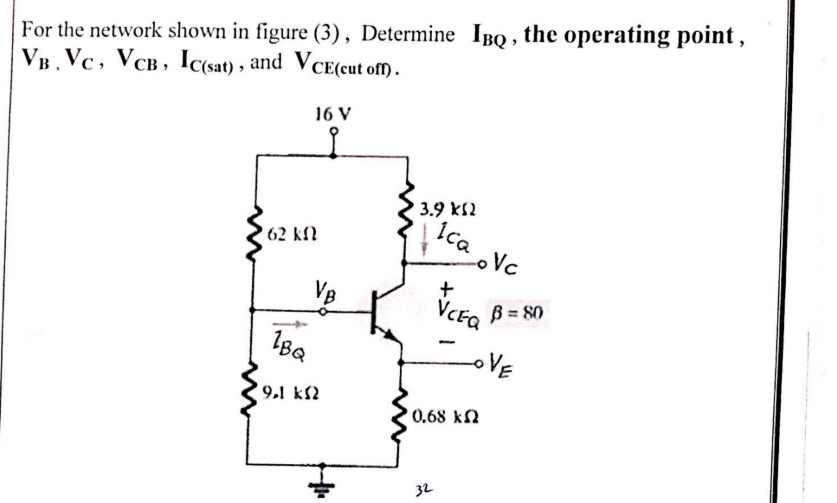For the network shown in figure (3), Determine IBQ , the operating point ,
VB. Vc, VCB, Ic(sat) , and VCE(cut of) .
16 V
3.9 kS2
Ica Vc
62 kfl
VB
VCE, B = 80
oVE
9.1 k2
0.68 kN
32
