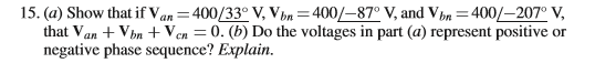 15. (a) Show that if Van=400/33° V, Vbn=400/–87° V, and Vþn =400/–207° V,
that Van + Vbn + Ven = 0. (b) Do the voltages in part (a) represent positive or
negative phase scquence? Explain.
