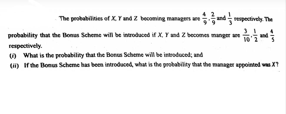 4 2
and
The probabilities of X, Y and Z becoming managers are
9.
respectively. The
3
probability that the Bonus Scheme will be introduced if X, Y and Z becomes manger are
4
10'2 and
respectively.
(i) What is the probability that the Bonus Scheme will be introduced; and
(ii) If the Bonus Scheme has been introduced, what is the probability that the manager appointed was X?
