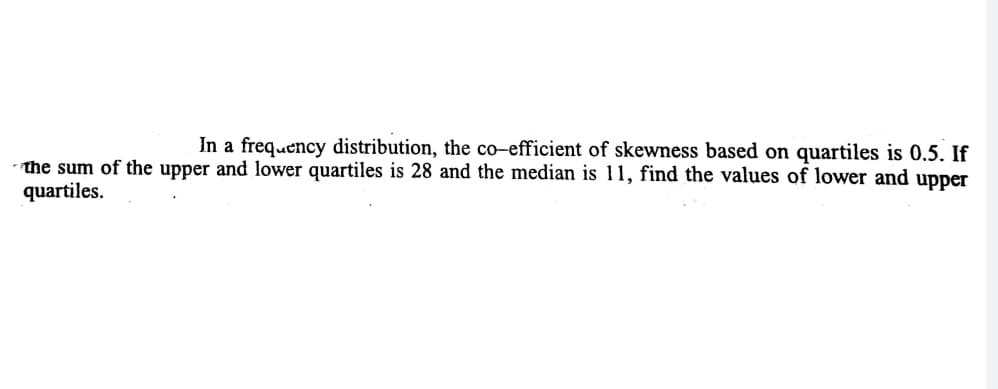 In a frequency distribution, the co-efficient of skewness based on quartiles is 0.5. If
the sum of the upper and lower quartiles is 28 and the median is 11, find the values of lower and upper
quartiles.
