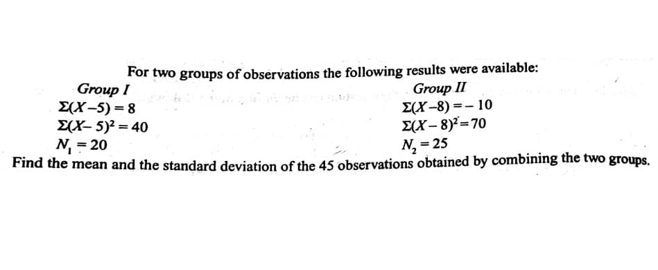 For two groups of observations the following results were available:
Group I
E(X-5) = 8
E(X- 5)? = 40
N, = 20
Group II
E(X-8) =- 10
E(X- 8)²=70
N, = 25
%3D
Find the mean and the standard deviation of the 45 observations obtained by combining the two groups.
