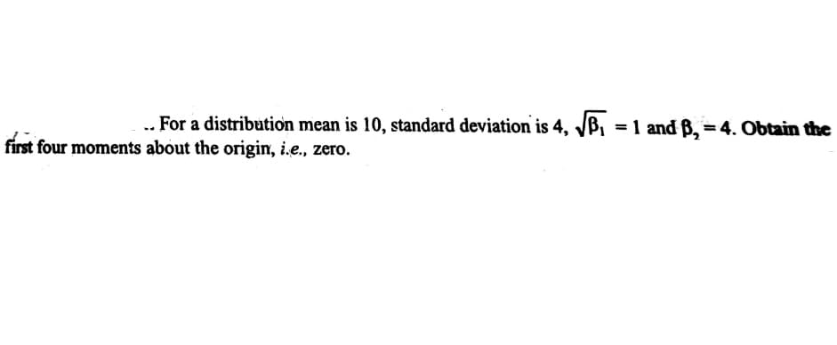 .. For a distribution mean is 10, standard deviation is 4, JB,
, = 1 and ß, = 4. Obtain the
first four moments about the origin, i.e., zero.
