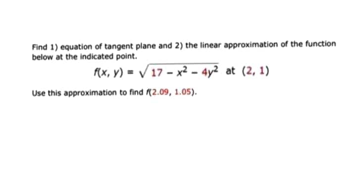 Find 1) equation of tangent plane and 2) the linear approximation of the function
below at the indicated point.
f(x, y) = / 17 - x² – 4y² at (2, 1)
Use this approximation to find (2.09, 1.05).
