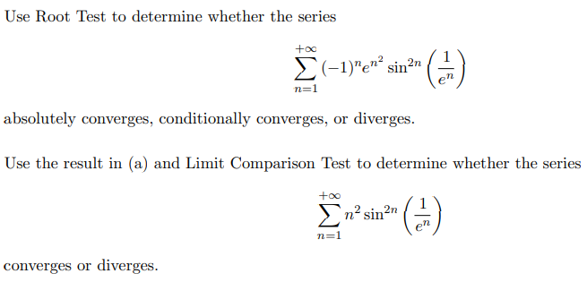 Use Root Test to determine whether the series
E(-1)"en² sin?n
n=1
en
absolutely converges, conditionally converges, or diverges.
Use the result in (a) and Limit Comparison Test to determine whether the series
+oo
>n? sin2n
(-)
n=1
converges or diverges.
