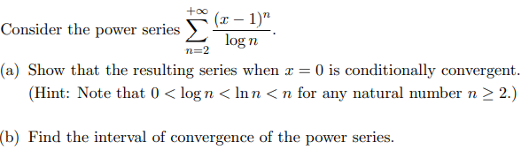 +oo
(x – 1)"
Consider the power series >-
log n
n=2
(a) Show that the resulting series when x = 0 is conditionally convergent.
(Hint: Note that 0 < log n < Inn < n for any natural number n 2 2.)
(b) Find the interval of convergence of the power series.
