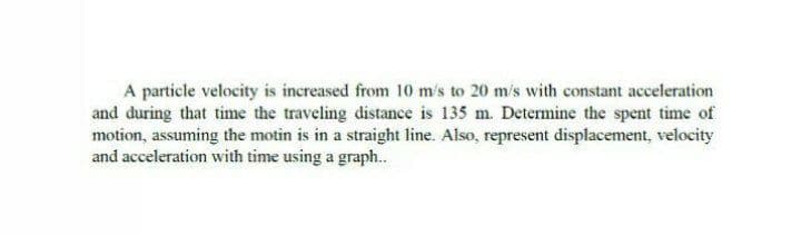 A particle velocity is increased from 10 m's to 20 m/s with constant acceleration
and during that time the traveling distance is 135 m. Determine the spent time of
motion, assuming the motin is in a straight line. Also, represent displacement, velocity
and acceleration with time using a graph..
