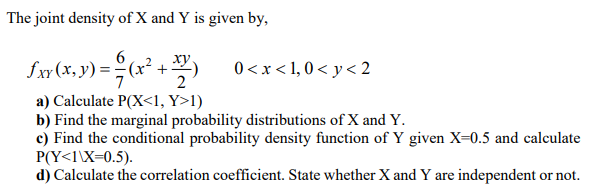 The joint density of X and Y is given by,
ху
fxy (x, y) = ;
(x²
0 <x < 1, 0 < y < 2
2
a) Calculate P(X<1, Y>1)
b) Find the marginal probability distributions of X and Y.
c) Find the conditional probability density function of Y given X-0.5 and calculate
P(Y<1\X=0.5).
d) Calculate the correlation coefficient. State whether X and Y are independent or not.
