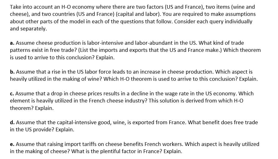 Take into account an H-O economy where there are two factors (US and France), two items (wine and
cheese), and two countries (US and France) (capital and labor). You are required to make assumptions
about other parts of the model in each of the questions that follow. Consider each query individually
and separately.
a. Assume cheese production is labor-intensive and labor-abundant in the US. What kind of trade
patterns exist in free trade? (List the imports and exports that the US and France make.) Which theorem
is used to arrive to this conclusion? Explain.
b. Assume that a rise in the US labor force leads to an increase in cheese production. Which aspect is
heavily utilized in the making of wine? Which H-O theorem is used to arrive to this conclusion? Explain.
c. Assume that a drop in cheese prices results in a decline in the wage rate in the US economy. Which
element is heavily utilized in the French cheese industry? This solution is derived from which H-O
theorem? Explain.
d. Assume that the capital-intensive good, wine, is exported from France. What benefit does free trade
in the US provide? Explain.
e. Assume that raising import tariffs on cheese benefits French workers. Which aspect is heavily utilized
in the making of cheese? What is the plentiful factor in France? Explain.