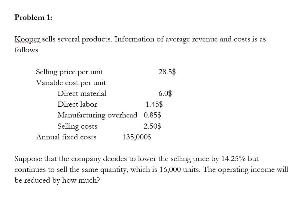 Problem 1:
Kooper sells several products. Information of average revenue and costs is as
follows
Selling price per unit
Variable cost per unit
Direct material
Direct labor
Selling costs
Annual fixed costs
28.5$
1.45$
Manufacturing overhead 0.85$
2.50$
135,000$
6.0$
Suppose that the company decides to lower the selling price by 14.25% but
continues to sell the same quantity, which is 16,000 units. The operating income will
be reduced by how much?