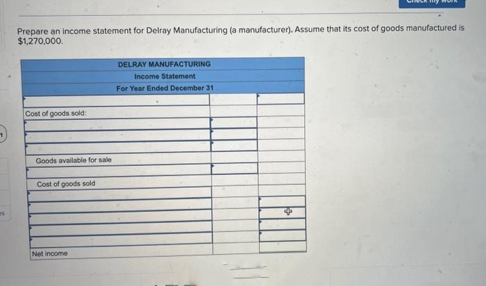 es
Prepare an income statement for Delray Manufacturing (a manufacturer). Assume that its cost of goods manufactured is
$1,270,000.
Cost of goods sold:
Goods available for sale
Cost of goods sold
Net income.
DELRAY MANUFACTURING
Income Statement
For Year Ended December 31