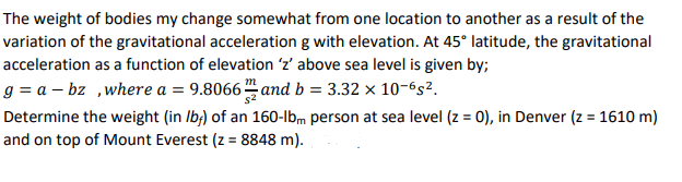 Determine the weight (in Ib;) of an 160-lbm person at sea level (z = 0), in Denver (z = 1610 m)
and on top of Mount Everest (z = 8848 m).
%3D
