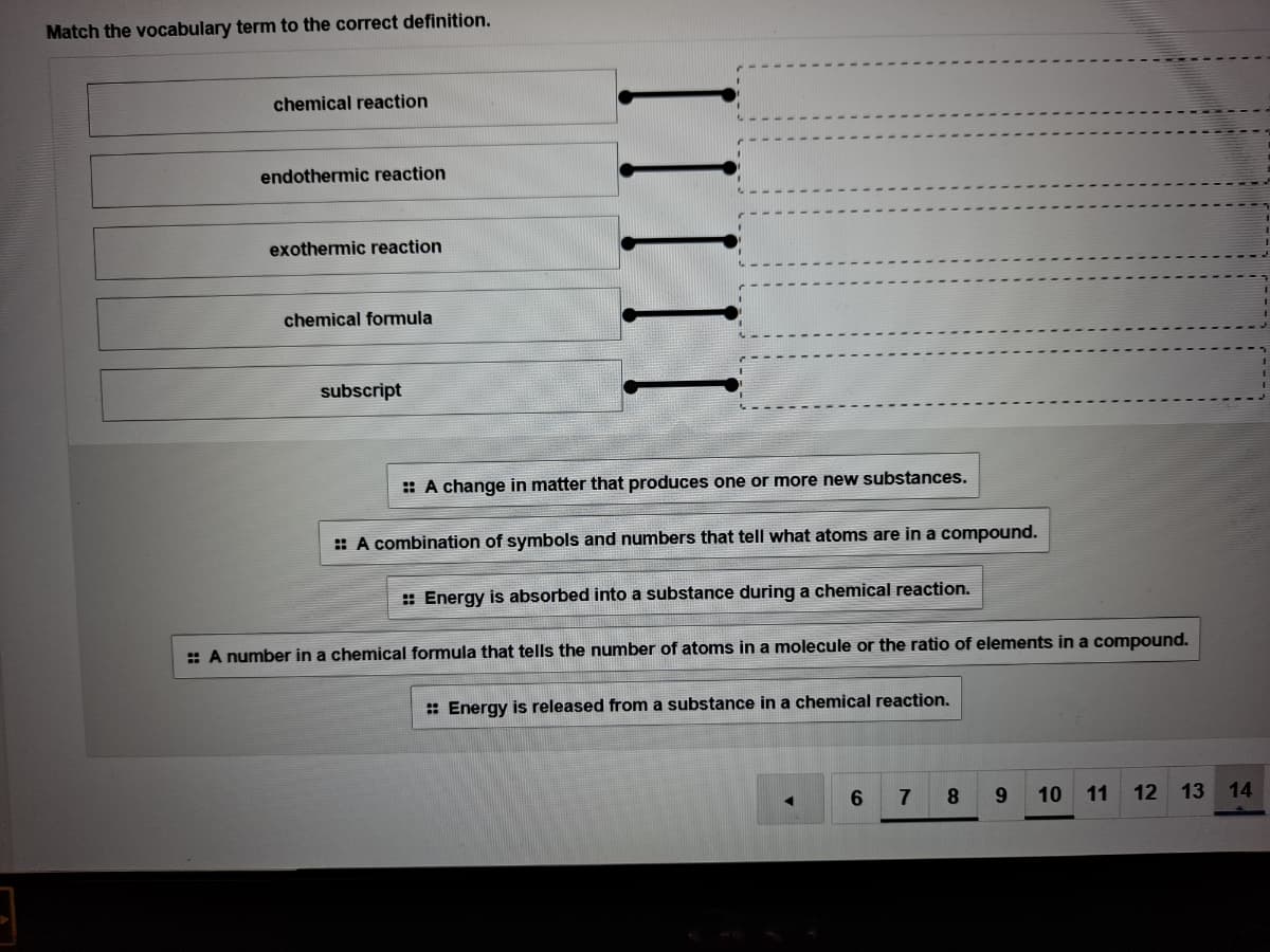 Match the vocabulary term to the correct definition.
chemical reaction
endothermic reaction
exothermic reaction
chemical formmula
subscript
: A change in matter that produces one or more new substances.
: A combination of symbols and numbers that tell what atoms are in a compound.
: Energy is absorbed into a substance during a chemical reaction.
: A number in a chemical formula that tells the number of atoms in a molecule or the ratio of elements in a compound.
: Energy is released from a substance in a chemical reaction.
6.
8.
9.
10
11
12
13 14
II
