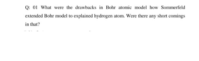 Q: 01 What were the drawbacks in Bohr atomic model how Sommerfeld
extended Bohr model to explained hydrogen atom. Were there any short comings
in that?
