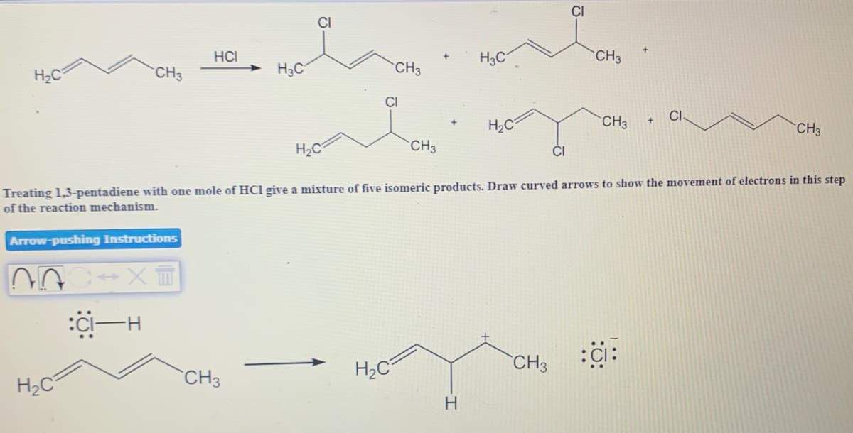 CI
HCI
H3C
CH3
H2C
CH3
H3C
CH3
CI
CI
H2C
CH3
CH3
H2C
CH3
ČI
Treating 1,3-pentadiene with one mole of HCl give a mixture of five isomeric products. Draw curved arrows to show the movement of electrons in this step
of the reaction mechanism.
Arrow-pushing Instructions
H2C
CH3
H2C
CH3
