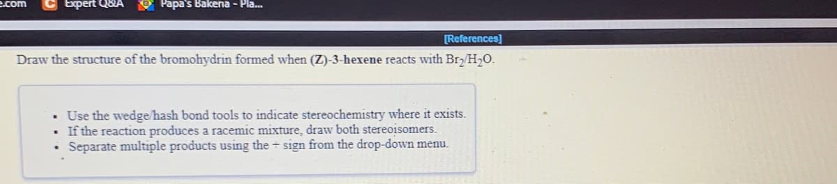 e.com
C Expert Q8A O Papa's Bakena - Pla...
[References]
Draw the structure of the bromohydrin formed when (Z)-3-hexene reacts with Br/H2O.
• Use the wedge/hash bond tools to indicate stereochemistry where it exists.
If the reaction produces a racemic mixture, draw both stereoisomers.
• Separate multiple products using the + sign from the drop-down menu.
