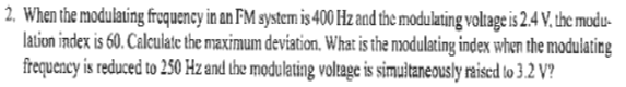 2. When the modulating frequency in an FM system is 400 Hz and the modulating voltage is 2.4 V. the modu
lation index is 60. Calculate the maximum deviation. What is the modulating index when the modulating
frequency is reduced to 250 Hz and the modulating voltage is simultaneously raised to 3.2 V?