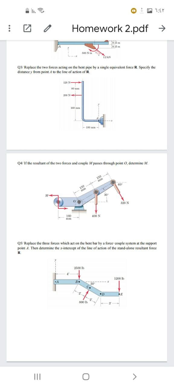 L.
Homework 2.pdf >
0.15 m
10.15 m
500 N-m
12 kN
Q3/ Replace the two forces acting on the bent pipe by a single equivalent force R. Specify the
distance y from point A to the line of action of R.
120 N
80 mm
200 N
160 mm
- -
100 mm
Q4/ If the resultant of the two forces and couple M passes through point O, determine M.
150
150
mm
150 mm
60
30
320 N
-
160
400 N
mm
Q5/ Replace the three forces which act on the bent bar by a force-couple system at the support
point A. Then determine the x-intercept of the line of action of the stand-alone resultant force
R.
2500 lb
4'
•A
B.
1200 lb
30
C.
E
s00 lb
3
II
<>
