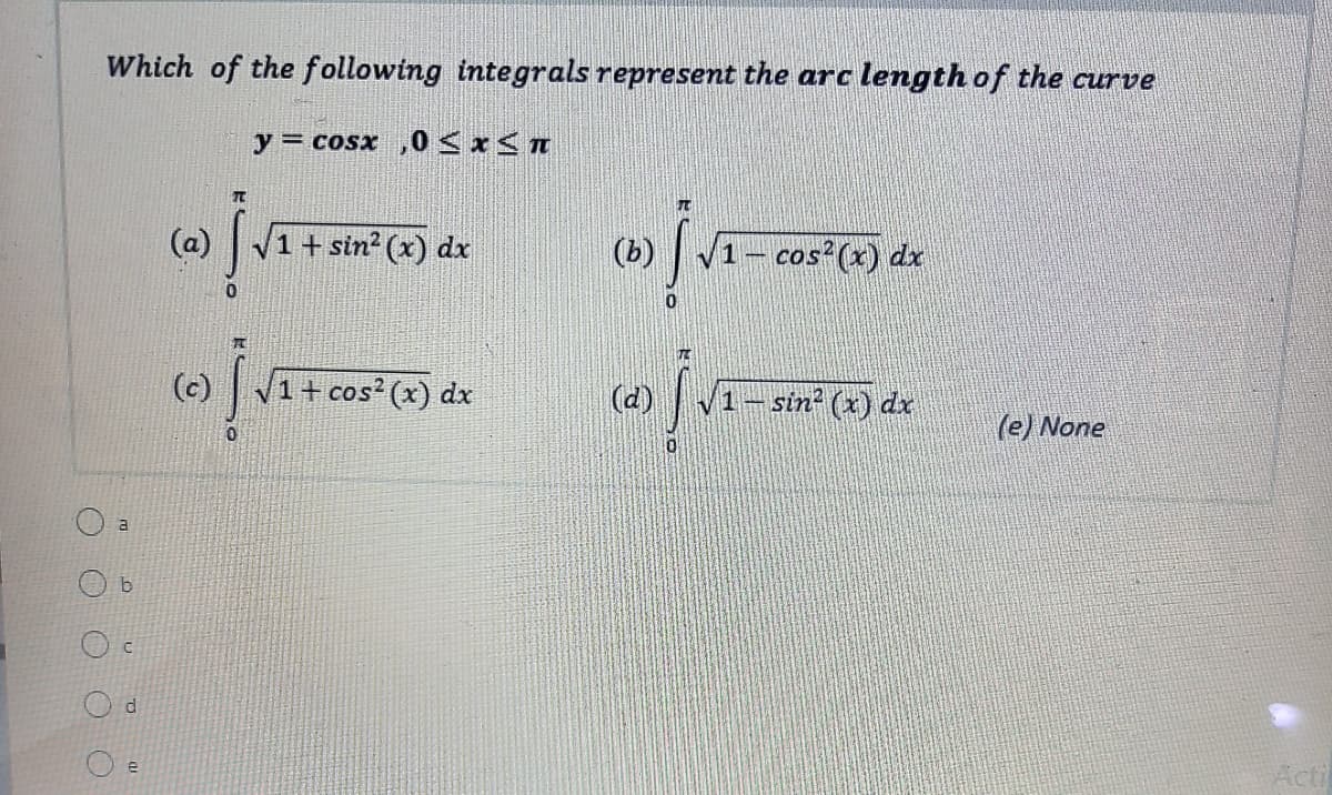 Which of the following integrals represent the arc length of the curve
y = cosx ,0< x< n
(a) V1 + sin?² (x) dx
(ь)
cos (x) dx
(c)
|1+ cos? (x) dx
(d)
sin² (x) dx
(e) None
a
Acti
