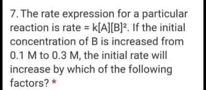 7. The rate expression for a particular
reaction is rate = k[A][B]?. If the initial
%3D
concentration of B is increased from
0.1 M to 0.3 M, the initial rate will
increase by which of the following
factors? *
